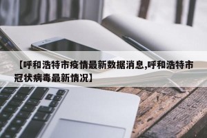 【呼和浩特市疫情最新数据消息,呼和浩特市冠状病毒最新情况】