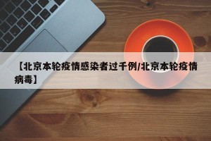 【北京本轮疫情感染者过千例/北京本轮疫情病毒】