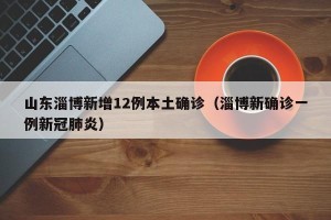山东淄博新增12例本土确诊（淄博新确诊一例新冠肺炎）