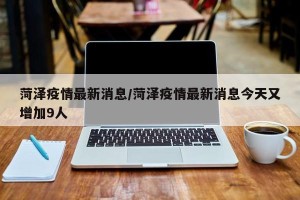 菏泽疫情最新消息/菏泽疫情最新消息今天又增加9人