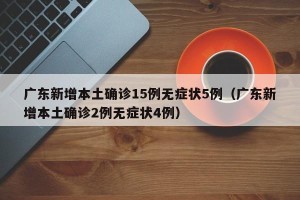 广东新增本土确诊15例无症状5例（广东新增本土确诊2例无症状4例）