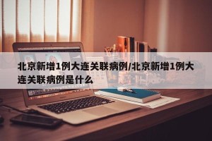 北京新增1例大连关联病例/北京新增1例大连关联病例是什么