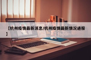 【杭州疫情最新消息/杭州疫情最新情况通报】