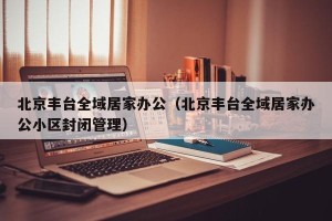 北京丰台全域居家办公（北京丰台全域居家办公小区封闭管理）