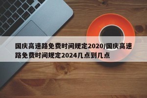 国庆高速路免费时间规定2020/国庆高速路免费时间规定2024几点到几点
