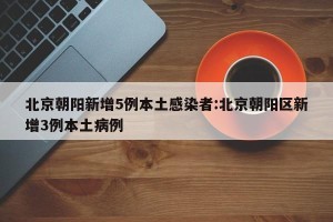 北京朝阳新增5例本土感染者:北京朝阳区新增3例本土病例