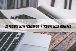 沈阳封控区管控区解封（沈阳疫区封锁解除）