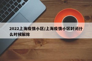 2022上海疫情小区/上海疫情小区封闭什么时候解除