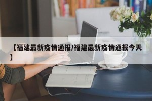【福建最新疫情通报/福建最新疫情通报今天】