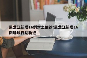 黑龙江新增16例本土确诊:黑龙江新增16例确诊行动轨迹