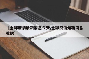 【全球疫情最新消息今天,全球疫情最新消息数据】