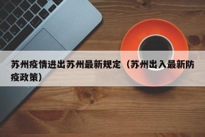 苏州疫情进出苏州最新规定（苏州出入最新防疫政策）