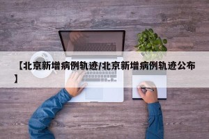 【北京新增病例轨迹/北京新增病例轨迹公布】