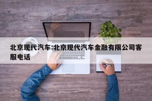 北京现代汽车:北京现代汽车金融有限公司客服电话