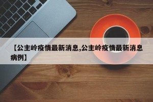 【公主岭疫情最新消息,公主岭疫情最新消息病例】