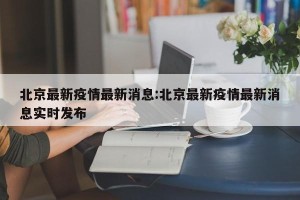 北京最新疫情最新消息:北京最新疫情最新消息实时发布