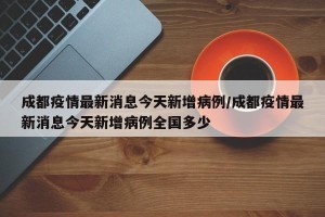 成都疫情最新消息今天新增病例/成都疫情最新消息今天新增病例全国多少