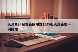 天津累计报告新冠阳性137例/天津新增一例阳性