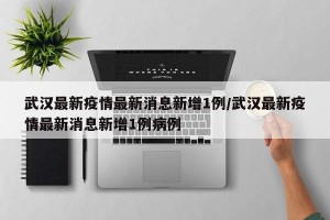 武汉最新疫情最新消息新增1例/武汉最新疫情最新消息新增1例病例