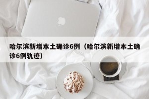 哈尔滨新增本土确诊6例（哈尔滨新增本土确诊6例轨迹）