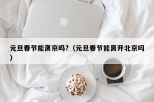 元旦春节能离京吗?（元旦春节能离开北京吗）