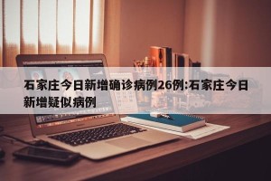 石家庄今日新增确诊病例26例:石家庄今日新增疑似病例