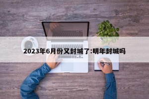 2023年6月份又封城了:明年封城吗