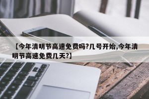 【今年清明节高速免费吗?几号开始,今年清明节高速免费几天?】