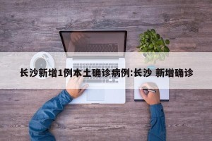 长沙新增1例本土确诊病例:长沙 新增确诊