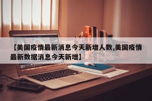 【美国疫情最新消息今天新增人数,美国疫情最新数据消息今天新增】