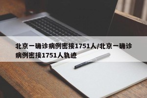 北京一确诊病例密接1751人/北京一确诊病例密接1751人轨迹