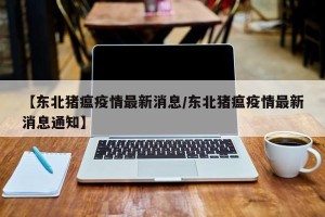 【东北猪瘟疫情最新消息/东北猪瘟疫情最新消息通知】