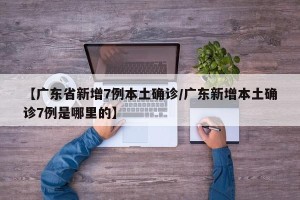 【广东省新增7例本土确诊/广东新增本土确诊7例是哪里的】