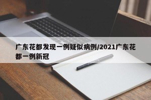 广东花都发现一例疑似病例/2021广东花都一例新冠