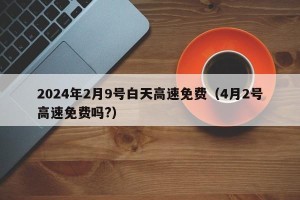 2024年2月9号白天高速免费（4月2号高速免费吗?）