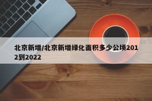 北京新增/北京新增绿化面积多少公顷2012到2022