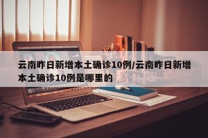 云南昨日新增本土确诊10例/云南昨日新增本土确诊10例是哪里的
