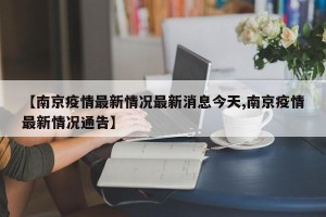 【南京疫情最新情况最新消息今天,南京疫情最新情况通告】