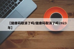 【健康码取消了吗/健康码取消了吗2023年】
