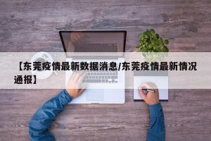 【东莞疫情最新数据消息/东莞疫情最新情况通报】