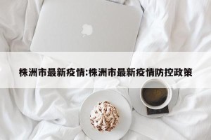 株洲市最新疫情:株洲市最新疫情防控政策
