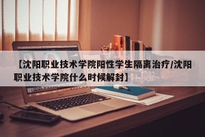 【沈阳职业技术学院阳性学生隔离治疗/沈阳职业技术学院什么时候解封】