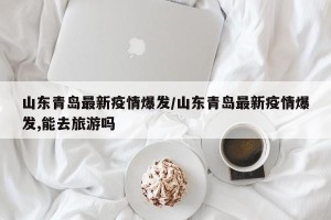 山东青岛最新疫情爆发/山东青岛最新疫情爆发,能去旅游吗