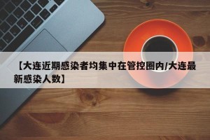 【大连近期感染者均集中在管控圈内/大连最新感染人数】