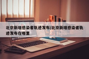 北京新增感染者轨迹发布/北京新增感染者轨迹发布在哪里
