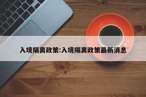 入境隔离政策:入境隔离政策最新消息