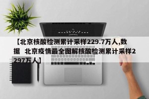 【北京核酸检测累计采样229.7万人,数据  北京疫情最全图解核酸检测累计采样2297万人】