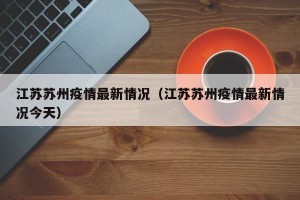江苏苏州疫情最新情况（江苏苏州疫情最新情况今天）