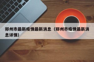 郑州市最新疫情最新消息（郑州市疫情最新消息详情）