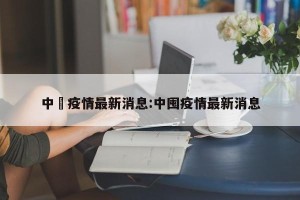 中囯疫情最新消息:中囤疫情最新消息